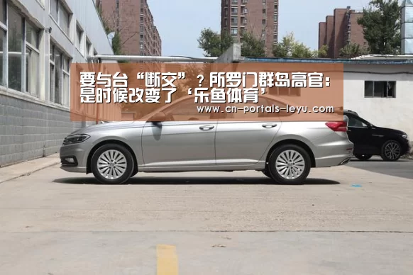 要与台“断交”?所罗门群岛高官:是时候改变了‘乐鱼体育’(图3) 乐鱼LEYU